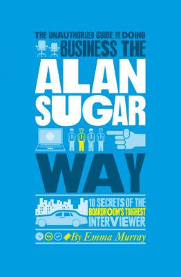 The Unauthorized Guide To Doing Business the Alan Sugar Way. 10 Secrets of the Boardroom's Toughest Interviewer - Emma  Murray 