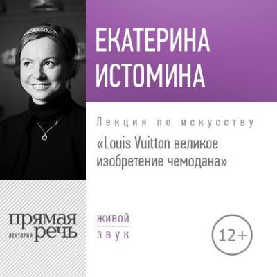 Лекция «Louis Vuitton великое изобретение чемодана» - Екатерина Истомина Правдивая жизнь домов роскоши