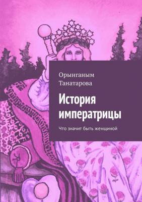 История императрицы. Что значит быть женщиной - Орынганым Мустажафовна Танатарова 
