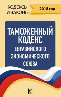 Таможенный кодекс Евразийского экономического союза на 2018 год - Нормативные правовые акты Кодексы и законы (АСТ)