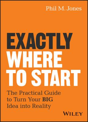 Exactly Where to Start. The Practical Guide to Turn Your BIG Idea into Reality - Phil Jones M. 