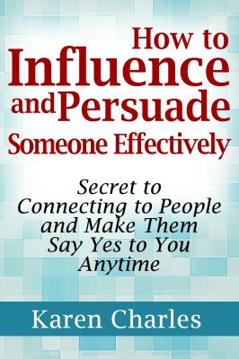 How to Influence and Persuade Someone Effectively: Secret to Connecting to People and Make Them Say Yes to You Anytime - Karen Charles 