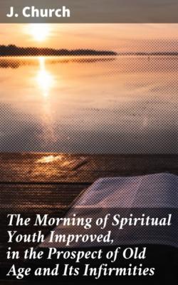 The Morning of Spiritual Youth Improved, in the Prospect of Old Age and Its Infirmities - J. Church 
