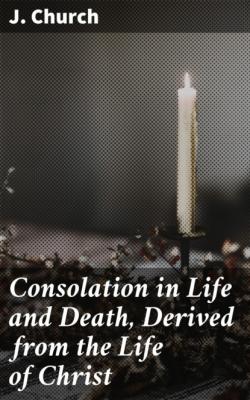 Consolation in Life and Death, Derived from the Life of Christ - J. Church 