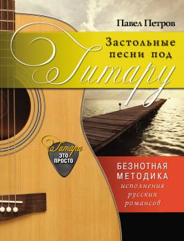 Застольные песни под гитару. Безнотная методика исполнения русских романсов - Павел Петров Гитара – это просто!