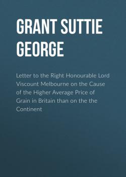 Letter to the Right Honourable Lord Viscount Melbourne on the Cause of the Higher Average Price of Grain in Britain than on the the Continent - Grant Suttie George 