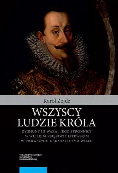 Wszyscy ludzie króla. Zygmunt III Waza i jego stronnicy w Wielkim Księstwie Litewskim w pierwszych dekadach XVII wieku - Karol Żojdź 