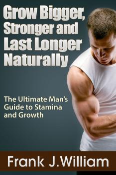Grow Bigger, Stronger and Last Longer Naturally: The Ultimate Man's Guide to Stamina and Growth - Frank J. William 