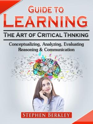 Guide to Learning the Art of Critical Thinking: Conceptualizing, Analyzing, Evaluating, Reasoning & Communication - Stephen Berkley 
