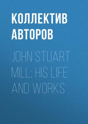 John Stuart Mill; His Life and Works - Коллектив авторов 