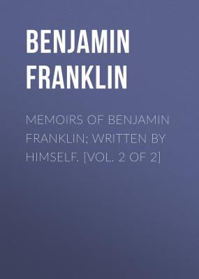 Memoirs of Benjamin Franklin; Written by Himself. [Vol. 2 of 2] - Бенджамин Франклин 
