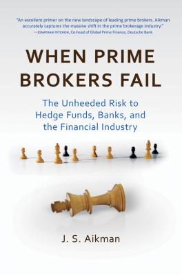 When Prime Brokers Fail. The Unheeded Risk to Hedge Funds, Banks, and the Financial Industry - J. Aikman S. 