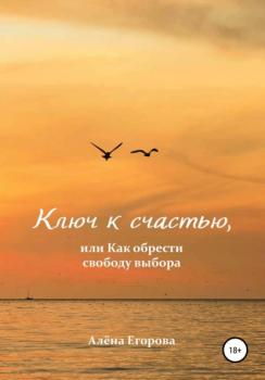 Ключ к счастью, или Как обрести свободу выбора - Алёна Александровна Егорова 