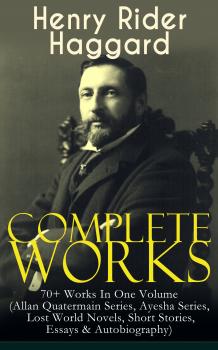 Complete Works of Henry Rider Haggard: 70+ Works In One Volume (Allan Quatermain Series, Ayesha Series, Lost World Novels, Short Stories, Essays & Autobiography) - Генри Райдер Хаггард 