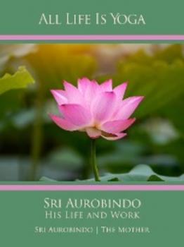 All Life Is Yoga: Sri Aurobindo – His Life and Work - Sri Aurobindo 