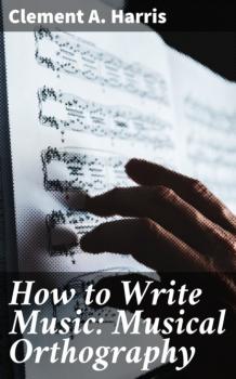 How to Write Music: Musical Orthography - Clement A. Harris 